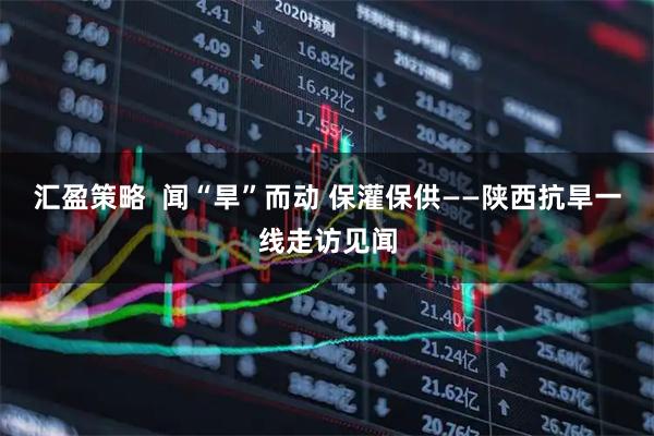汇盈策略  闻“旱”而动 保灌保供——陕西抗旱一线走访见闻
