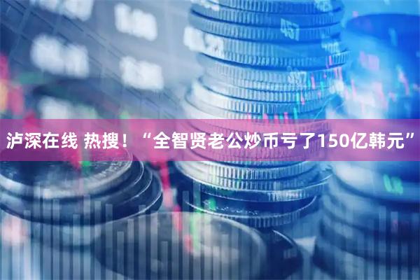 泸深在线 热搜！“全智贤老公炒币亏了150亿韩元”