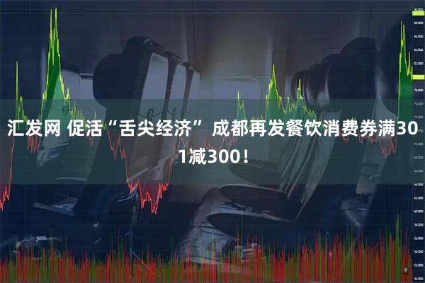 汇发网 促活“舌尖经济” 成都再发餐饮消费券满301减300！