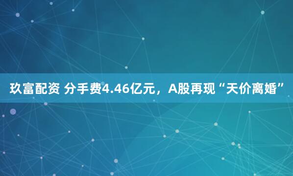 玖富配资 分手费4.46亿元，A股再现“天价离婚”