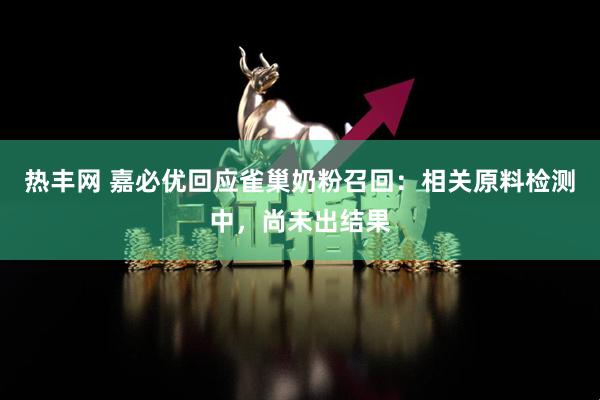热丰网 嘉必优回应雀巢奶粉召回：相关原料检测中，尚未出结果