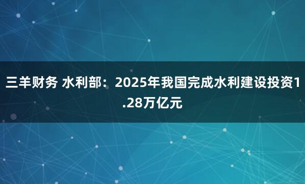 三羊财务 水利部：2025年我国完成水利建设投资1.28万亿元