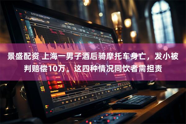 景盛配资 上海一男子酒后骑摩托车身亡，发小被判赔偿10万。这四种情况同饮者需担责