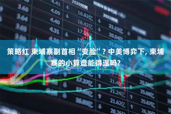 策略红 柬埔寨副首相“变脸”? 中美博弈下, 柬埔寨的小算盘能得逞吗?