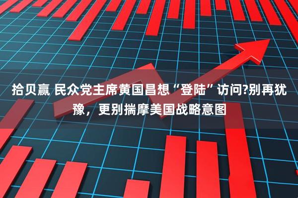 拾贝赢 民众党主席黄国昌想“登陆”访问?别再犹豫，更别揣摩美国战略意图