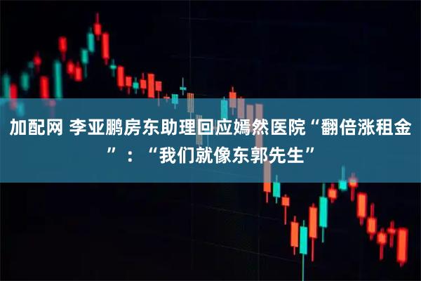 加配网 李亚鹏房东助理回应嫣然医院“翻倍涨租金” ：“我们就像东郭先生”