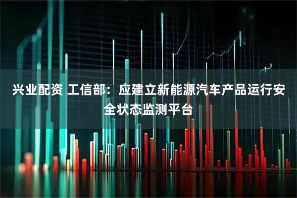 兴业配资 工信部：应建立新能源汽车产品运行安全状态监测平台