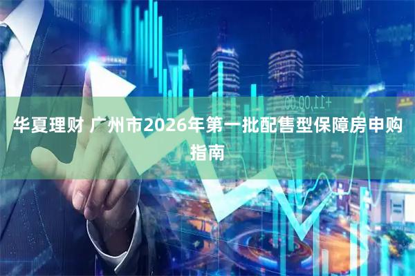 华夏理财 广州市2026年第一批配售型保障房申购指南