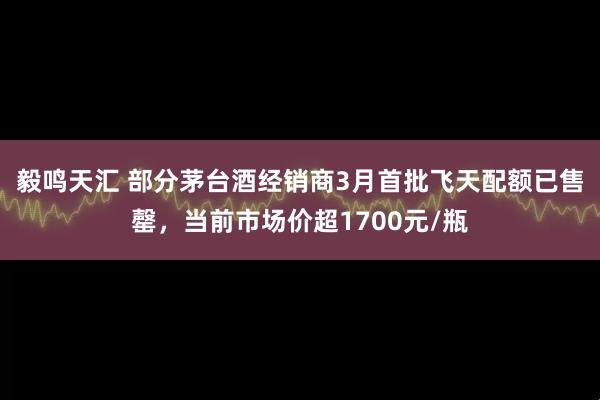 毅鸣天汇 部分茅台酒经销商3月首批飞天配额已售罄，当前市场价超1700元/瓶