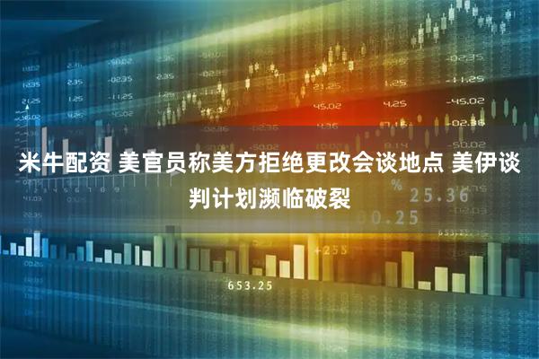 米牛配资 美官员称美方拒绝更改会谈地点 美伊谈判计划濒临破裂