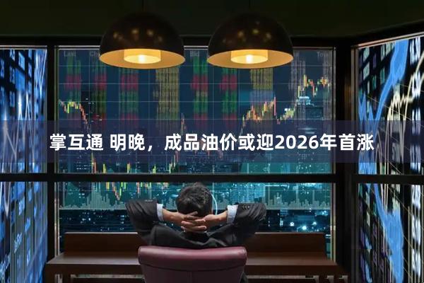 掌互通 明晚，成品油价或迎2026年首涨