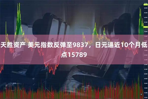 天胜资产 美元指数反弹至9837，日元逼近10个月低点15789