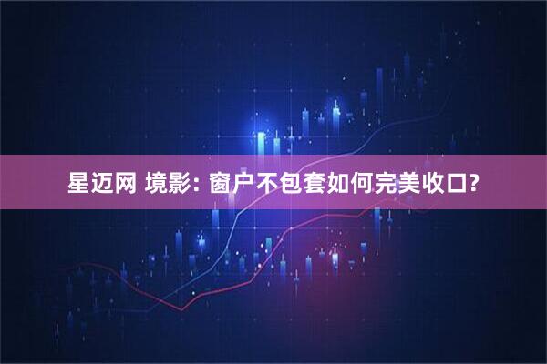 星迈网 境影: 窗户不包套如何完美收口?