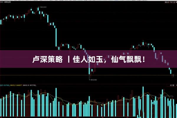 卢深策略 丨佳人如玉，仙气飘飘！