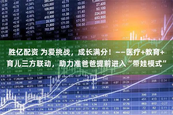 胜亿配资 为爱挑战，成长满分！——医疗+教育+育儿三方联动，助力准爸爸提前进入“带娃模式”