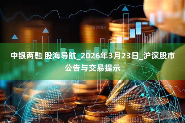 中银两融 股海导航_2026年3月23日_沪深股市公告与交易提示