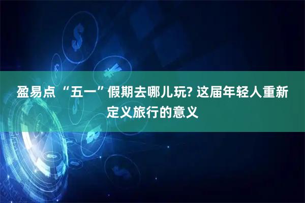 盈易点 “五一”假期去哪儿玩? 这届年轻人重新定义旅行的意义
