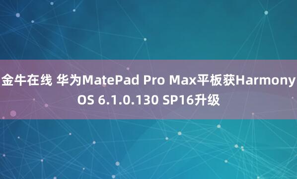 金牛在线 华为MatePad Pro Max平板获HarmonyOS 6.1.0.130 SP16升级