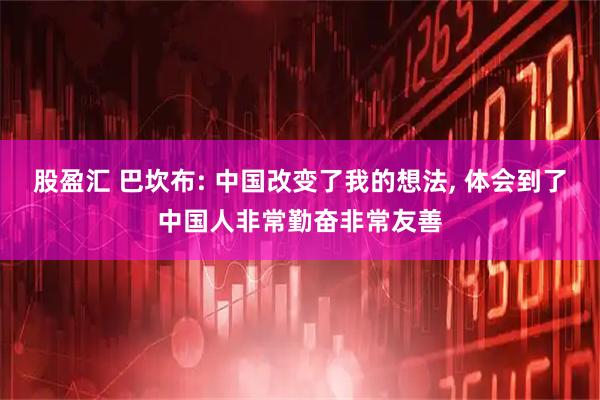 股盈汇 巴坎布: 中国改变了我的想法, 体会到了中国人非常勤奋非常友善
